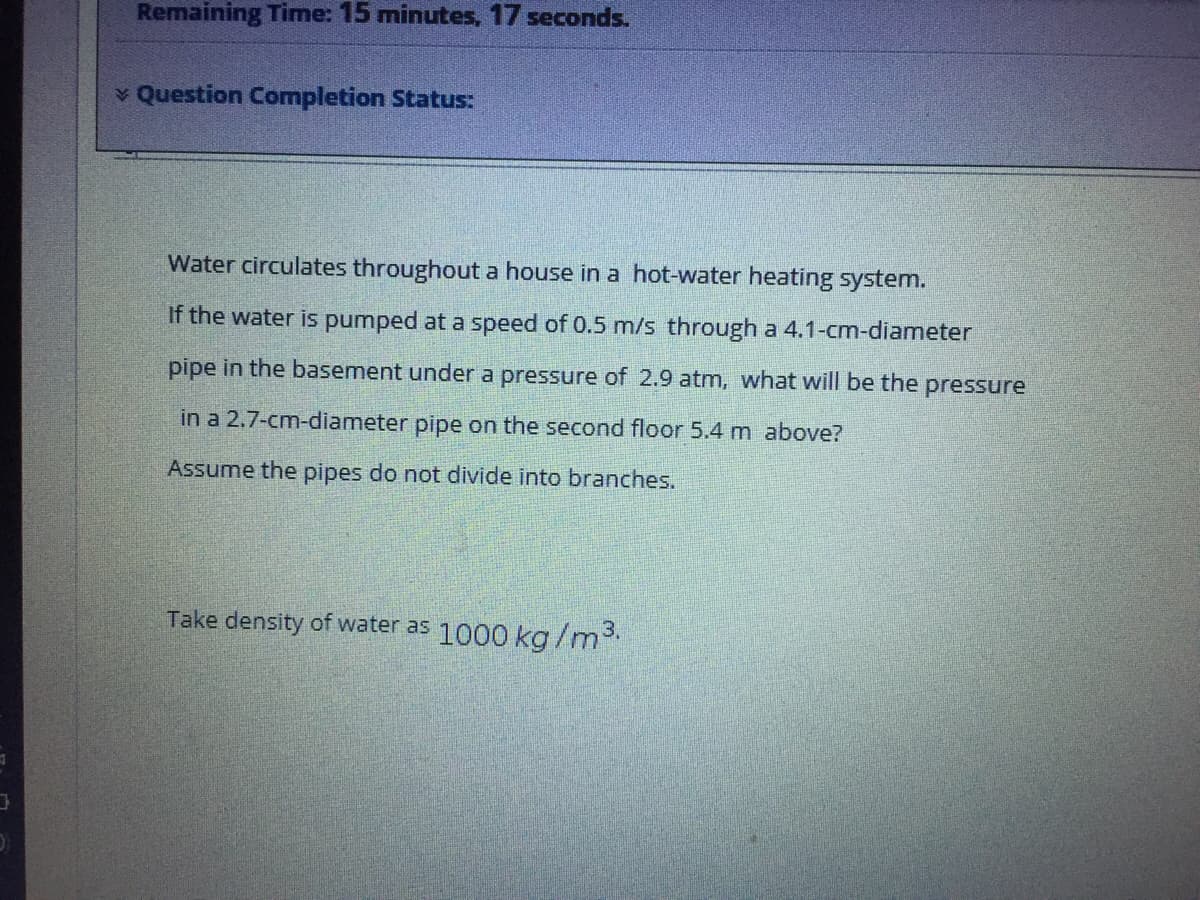 Remaining Time: 15 minutes, 17 seconds.
v Question Completion Status:
Water circulates throughout a house in a hot-water heating system.
If the water is pumped at a speed of 0.5 m/s through a 4.1-cm-diameter
pipe in the basement under a pressure of 2.9 atm, what will be the pressure
in a 2.7-cm-diameter pipe on the second floor 5.4 m above?
Assume the pipes do not divide into branches.
Take density of water as 1000 kg/m3.
