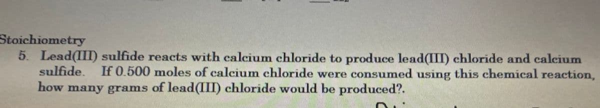 Stoichiometry
5. Lead(III) sulfide reacts with calcium chloride to produce lead(III) chloride and calcium
sulfide. If 0.500 moles of calcium chloride were consumed using this chemical reaction,
how many grams of lead(III) chloride would be produced?.
