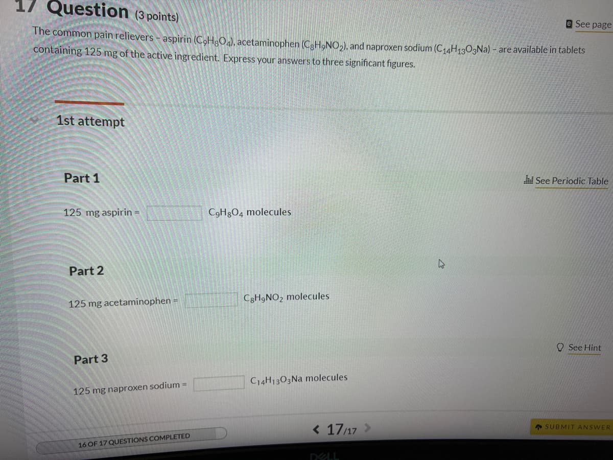 17 Question (3 points)
The common pain relievers - aspirin (C₂H8O4), acetaminophen (CgH,NO₂), and naproxen sodium (C14H1303Na) - are available in tablets
containing 125 mg of the active ingredient. Express your answers to three significant figures.
1st attempt
Part 1
125 mg aspirin =
Part 2
125 mg acetaminophen =
Part 3
125 mg naproxen sodium =
16 OF 17 QUESTIONS COMPLETED
C9H8O4 molecules
CgH9NO₂ molecules
C14H1303Na molecules
< 17/17
DELL
4
e See page
ni See Periodic Table
See Hint
SUBMIT ANSWER