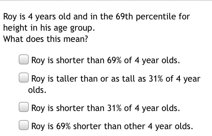 Roy is 4 years old and in the 69th percentile for
height in his age group.
What does this mean?
Roy is shorter than 69% of 4 year olds.
Roy is taller than or as tall as 31% of 4 year
olds.
Roy is shorter than 31% of 4 year olds.
Roy is 69% shorter than other 4 year olds.
