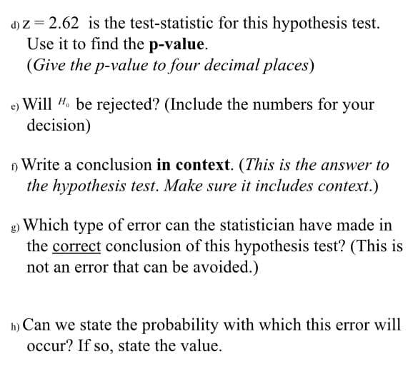 d) Z = 2.62 is the test-statistic for this hypothesis test.
Use it to find the p-value.
(Give the p-value to four decimal places)
Will #. be rejected? (Include the numbers for your
decision)
) Write a conclusion in context. (This is the answer to
the hypothesis test. Make sure it includes context.)
g) Which type of error can the statistician have made in
the correct conclusion of this hypothesis test? (This is
not an error that can be avoided.)
h) Can we state the probability with which this error will
occur? If so, state the value.
