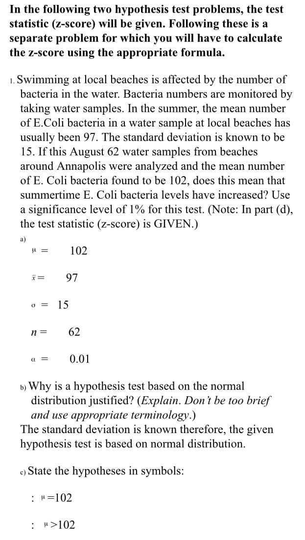 In the following two hypothesis test problems, the test
statistic (z-score) will be given. Following these is a
separate problem for which you will have to calculate
the z-score using the appropriate formula.
1. Swimming at local beaches is affected by the number of
bacteria in the water. Bacteria numbers are monitored by
taking water samples. In the summer, the mean number
of E.Coli bacteria in a water sample at local beaches has
usually been 97. The standard deviation is known to be
15. If this August 62 water samples from beaches
around Annapolis were analyzed and the mean number
of E. Coli bacteria found to be 102, does this mean that
summertime E. Coli bacteria levels have increased? Use
a significance level of 1% for this test. (Note: In part (d),
the test statistic (z-score) is GIVEN.)
a)
102
97
o =
15
n =
62
a =
0.01
b) Why is a hypothesis test based on the normal
distribution justified? (Explain. Don't be too brief
and use appropriate terminology.)
known therefore, the given
hypothesis test is based on normal distribution.
The standard deviation
c) State the hypotheses in symbols:
: H=102
: ">102
