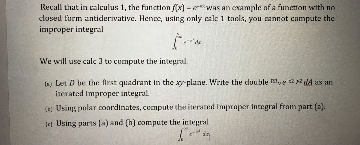 Recall that in calculus 1, the function f(x) = e x2 was an example of a function with no
closed form antiderivative. Hence, using only calc 1 tools, you cannot compute the
improper integral
dr.
e
0.
We will use calc 3 to compute the integral.
(a) Let D be the first quadrant in the xy-plane. Write the double RR, e-x2-y2 dA as an
iterated improper integral.
(b) Using polar coordinates, compute the iterated improper integral from part (a).
(c) Using parts (a) and (b) compute the integral
dap
Jo
