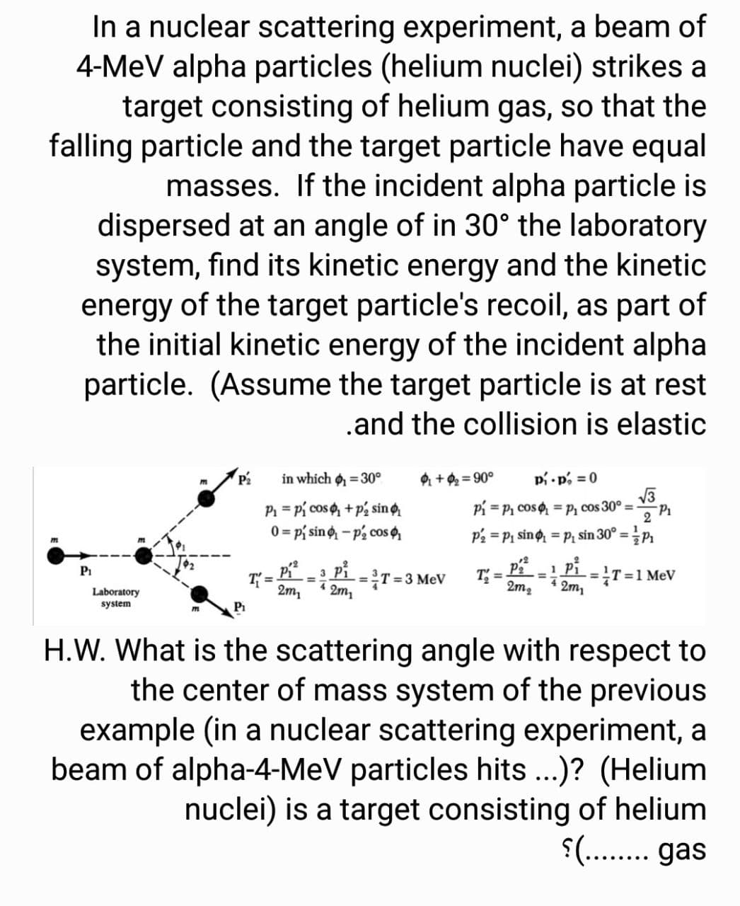 In a nuclear scattering experiment, a beam of
4-MeV alpha particles (helium nuclei) strikes a
target consisting of helium gas, so that the
falling particle and the target particle have equal
masses. If the incident alpha particle is
dispersed at an angle of in 30° the laboratory
system, find its kinetic energy and the kinetic
energy of the target particle's recoil, as part of
the initial kinetic energy of the incident alpha
particle. (Assume the target particle is at rest
.and the collision is elastic
P2
in which o = 30°
+9 = 90°
pi p, =0
P = Pi cos , + p2 sin o
0 = p{ sino - p2 cos
Pi = P1 cos =p, cos 30° =-
2
P2 = P1 sing = P; sin 30° =.
12
Pi
T =
2m,
1 Pi
T=1 MeV
2m,
Pi
-=T= 3 MeV
2m,
T =
2m2
%3D
4.
Laboratory
system
H.W. What is the scattering angle with respect to
the center of mass system of the previous
example (in a nuclear scattering experiment, a
beam of alpha-4-MeV particles hits ...)? (Helium
nuclei) is a target consisting of helium
$(... gas
