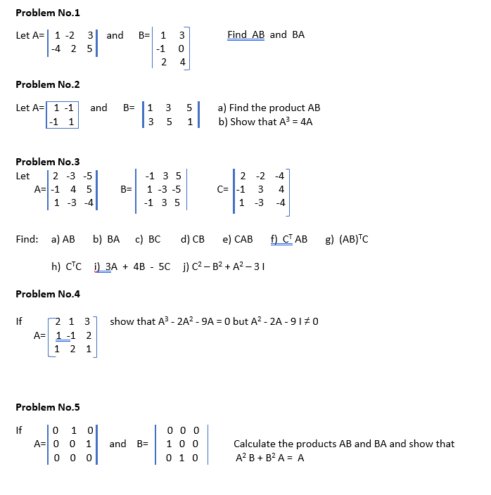 Problem No.1
Let A=| 1 -2 3
and
B=
1
3
Find AB and BA
-4 2 5
-1
2.
4
Problem No.2
Let A= 1 -1
|-1 1
and
B= |1 3
a) Find the product AB
b) Show that A = 4A
3 5
1
Problem No.3
2 -3 -5
A=|-1 4 5
2 -2 -4
C= |-1 3
1 -3
Let
-1 3 5
B=
1 -3 -5
4
1 -3 -4
-1 3 5
-4
Find: a) AB
b) ВА
с) ВС
d) CB
e) САВ
f) CT AB
g) (AB)TC
h) CTC
)) ЗА + 4B - 5с )) с2— в2 + А2-31
Problem No.4
2 1 3
A= 1 -1 2
1 2 1
If
show that A3 - 2A? - 9A = 0 but A? - 2A - 91#0
Problem No.5
0 1 0
A=0 0 1
0 0 0
10 0
0 1 0
If
and B=
Calculate the products AB and BA and show that
A? B + B? A = A
0 0
