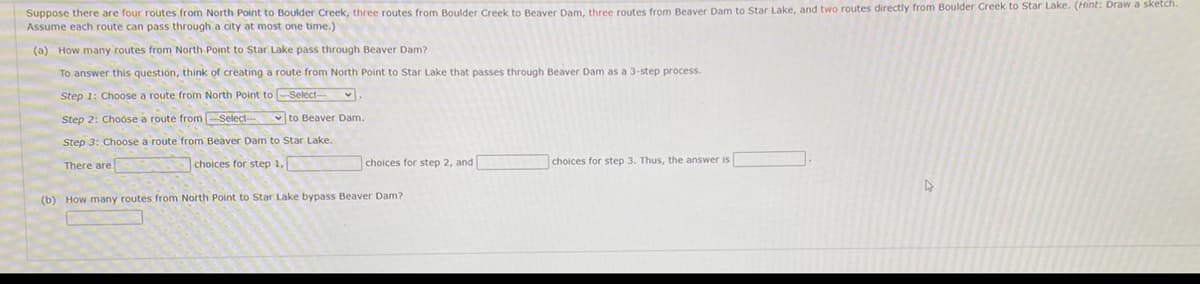 Suppose there are four routes from North Point to Boulder Creek, three routes from Boulder Creek to Beaver Dam, three routes from Beaver Dam to Star Lake, and two routes directly from Boulder Creek to Star Lake. (Hint: Draw a sketch.
Assume each route can pass through a city at most one time.)
(a) How many routes from North Point to Star Lake pass through Beaver Dam?
To answer this question, think of creating a route from North Point to Star Lake that passes through Beaver Dam as a 3-step process.
Step 1: Choose a route from North Point to Select-
Step 2: Choose a route from-Select-
v to Beaver Dam.
Step 3: Choose a route from Beaver Dam to Star Lake.
There are
choices for step 1,
choices for step 2, and
choices for step 3. Thus, the answer is
(b) How many routes from North Point to Star Lake bypass Beaver Dam?
