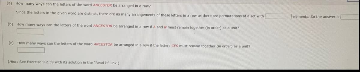 (a) How many ways can the letters of the word ANCESTOR be arranged in a row?
Since the letters in the given word are distinct, there are as many arrangements of these letters in a row as there are permutations of a set with
elements. So the answer is
(b) How many ways can the letters of the word ANCESTOR be arranged in a row if A and N must remain together (in order) as a unit?
(c) How many ways can the letters of the word ANCESTOR be arranged in a row if the letters CES must remain together (in order) as a unit?
(Hint: See Exercise 9.2.39 with its solution in the "Read It" link,)
