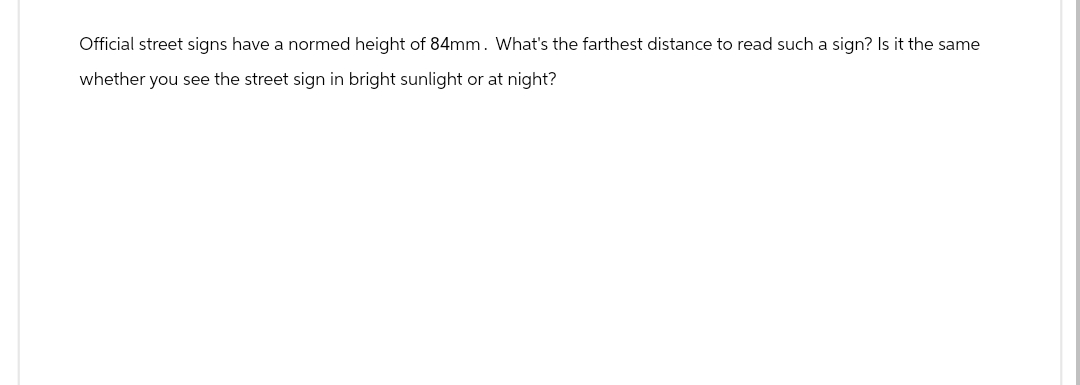 Official street signs have a normed height of 84mm. What's the farthest distance to read such a sign? Is it the same
whether you see the street sign in bright sunlight or at night?