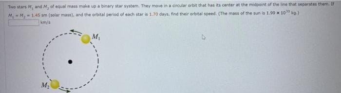 Two stars M, and M, of equal mass make up a binary star system. They move in a circular orbit that has its center at the midpoint of the line that separates them. If
M, - M, - 1.45 sm (solar mass), and the orbital period of each star is 1.70 days, find their orbital speed. (The mass of the sun is 1.99 x 10 kg.)
km/s
M,
