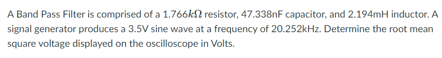 A Band Pass Filter is comprised of a 1.766kN resistor, 47.338NF capacitor, and 2.194mH inductor. A
signal generator produces a 3.5V sine wave at a frequency of 20.252kHz. Determine the root mean
square voltage displayed on the oscilloscope in Volts.
