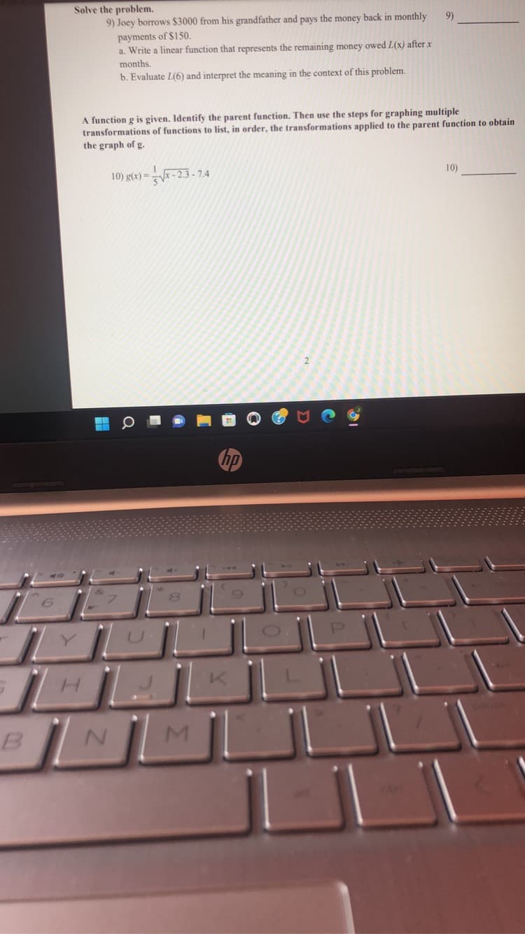 B
Solve the problem.
9)
9) Joey borrows $3000 from his grandfather and pays the money back in monthly
payments of $150.
a. Write a linear function that represents the remaining money owed L(x) after x
months.
b. Evaluate L(6) and interpret the meaning in the context of this problem.
the steps for graphing multiple
A function g is given. Identify the parent function. Then
transformations of functions to list, in order, the transformations applied to the parent function to obtain
the graph of g.
10) g(x)=√x-2.3-7.4
10)
H
N
O
M
hp