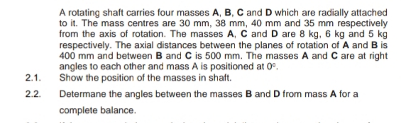 A rotating shaft carries four masses A, B, C and D which are radially attached
to it. The mass centres are 30 mm, 38 mm, 40 mm and 35 mm respectively
from the axis of rotation. The masses A, C and D are 8 kg, 6 kg and 5 kg
respectively. The axial distances between the planes of rotation of A and B is
400 mm and between B and C is 500 mm. The masses A and C are at right
angles to each other and mass A is positioned at 0°.
Show the position of the masses in shaft.
2.1.
2.2.
Determane the angles between the masses B and D from mass A for a
complete balance.
