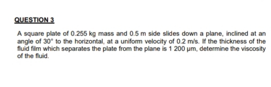 QUESTION 3
A square plate of 0.255 kg mass and 0.5 m side slides down a plane, inclined at an
angle of 30° to the horizontal, at a uniform velocity of 0.2 m/s. If the thickness of the
fluid film which separates the plate from the plane is 1 200 µm, determine the viscosity
of the fluid.
