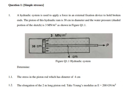 Question 1: [Simple stresses]
1.
A hydraulic system is used to apply a force in an external fixation device to hold broken
ends. The piston of this hydraulic ram is 30 cm in diameter and the water pressure (shaded
portion of the sketch) is 3 MN/m² as shown in Figure Q1.1.
3 MN/m?
30 cm
4 cm
Figure QI.1 Hydraulic system
Determine:
1.1.
The stress in the piston rod which has dimeter of 4 cm
1.2. The elongation of the 2 m long piston rod. Take Young's modulus as E = 200 GN/m²
