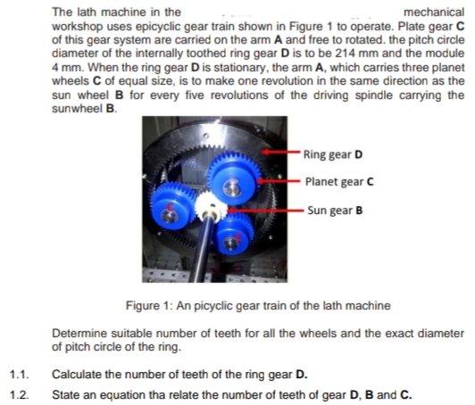 The lath machine in the
workshop uses epicyclic gear train shown in Figure 1 to operate. Plate gear C
of this gear system are carried on the arm A and free to rotated. the pitch circle
diameter of the internally toothed ring gear D is to be 214 mm and the module
4 mm. When the ring gear D is stationary, the arm A, which carries three planet
wheels C of equal size, is to make one revolution in the same direction as the
sun wheel B for every five revolutions of the driving spindle carrying the
sunwheel B.
mechanical
Ring gear D
Planet gear C
Sun gear B
Figure 1: An picyclic gear train of the lath machine
Determine suitable number of teeth for all the wheels and the exact diameter
of pitch circle of the ring.
1.1.
Calculate the number of teeth of the ring gear D.
1.2.
State an equation tha relate the number of teeth of gear D, B and C.
