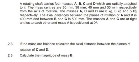 A rotating shaft carries four masses A, B, C and D which are radially attached
to it. The mass centres are 30 mm, 38 mm, 40 mm and 35 mm respectively
from the axis of rotation. The masses A, C and D are 8 kg, 6 kg and 5 kg
respectively. The axial distances between the planes of rotation of A and B is
400 mm and between B and C is 500 mm. The masses A and C are at right
anales to each other and mass A is positioned at 0°.
2.3.
If the mass are balance calculate the axial distance between the planes of
rotation of C and D.
2.3.
Calculate the magnitude of mass B.
