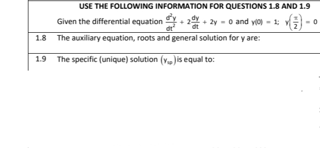 USE THE FOLLOWING INFORMATION FOR QUESTIONS 1.8 AND 1.9
Given the differential equation
dy
* 2dy
+ 2y = 0 and y(0) = 1; y|
dt
dt
= 0
1.8 The auxiliary equation, roots and general solution for y are:
1.9 The specific (unique) solution (y, )is equal to:
