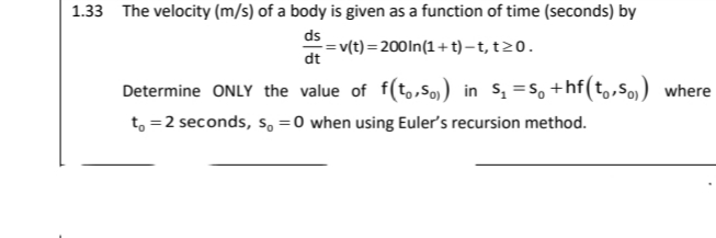 1.33 The velocity (m/s) of a body is given as a function of time (seconds) by
ds
= v(t)=200ln(1+t)– t, t20.
dt
Determine ONLY the value of f(t,,So) in s, =s, +hf(t,,5o) where
t, =2 seconds, so =0 when using Euler's recursion method.
