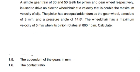 A simple gear train of 30 and 50 teeth for pinion and gear wheel respectively,
is used to drive an electric wheelchair at a velocity that is double the maximum
velocity of slip. The pinion has an equal addendum as the gear wheel, a module
of 3 mm, and a pressure angle of 14.5°. The wheelchair has a maximum
velocity of 5 m/s when its pinion rotates at 800 r.p.m. Calculate:
1.5.
The addendum of the gears in mm.
1.6.
The contact ratio.
