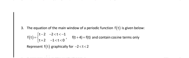 3. The equation of the main window of a periodic function f(t) is given below:
(t-2 -2<t<-1
f(t)=
[t+2 -1<t<0'
f(t + 4) = f(t) and contain cosine terms only
Represent f(t) graphically for -2 <t<2
