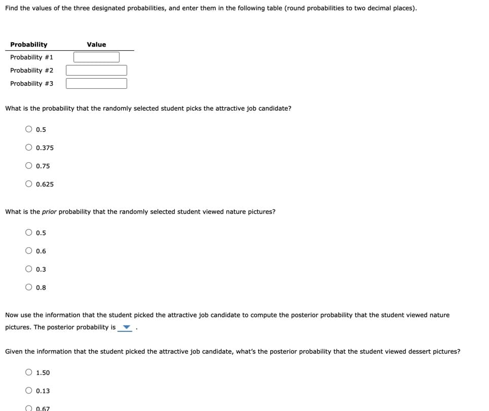 Find the values of the three designated probabilities, and enter them in the following table (round probabilities to two decimal places).
Probability
Value
Probability #1
Probability #2
Probability #3
What is the probability that the randomly selected student picks the attractive job candidate?
O 0.5
O 0.375
0.75
O 0.625
What is the prior probability that the randomly selected student viewed nature pictures?
O 0.5
O 0.6
O 0.3
O 0.8
Now use the information that the student picked the attractive job candidate to compute the posterior probability that the student viewed nature
pictures. The posterior probability is v
Given the information that the student picked the attractive job candidate, what's the posterior probability that the student viewed dessert pictures?
O 1.50
O 0.13
O 0.67
