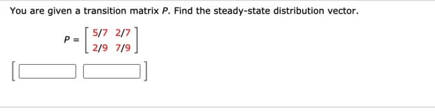 You are given a transition matrix P. Find the steady-state distribution vector.
5/7 2/7
P =
2/9 7/9
