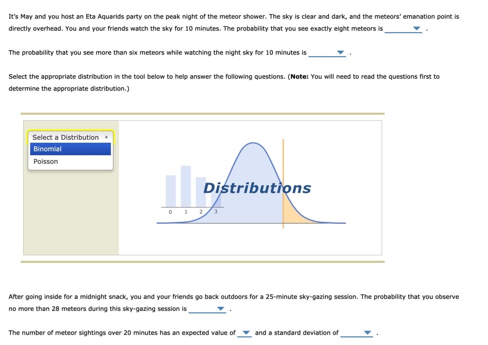 It's May and you host an Eta Aquarids party on the peak night of the meteor shower. The sky is clear and dark, and the meteors' emanation point is
directly overhead. You and your friends watch the sky for 10 minutes. The probability that you see exactly eight meteors is
The probability that you see more than six meteors while watching the night sky for 10 minutes is
Select the appropriate distribution in the tool below to help answer the following questions. (Note: You will need to read the questions first to
determine the appropriate distribution.)
Select a Distribution
Binomial
Poisson
Distributions
0 1 2/3
After going inside for a midnight snack, you and your friends go back outdoors for a 25-minute sky-gazing session. The probability that you observe
no more than 28 meteors during this sky-gazing session is
The number of meteor sightings over 20 minutes has an expected value of v and a standard deviation of
