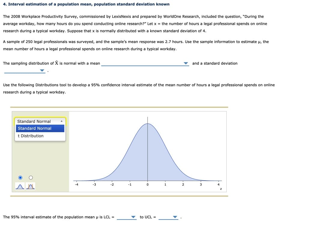 4. Interval estimation of a population mean, population standard deviation known
The 2008 Workplace Productivity Survey, commissioned by LexisNexis and prepared by WorldOne Research, included the question, "During the
average workday, how many hours do you spend conducting online research?" Let x = the number of hours a legal professional spends on online
research during a typical workday. Suppose that x is normally distributed with a known standard deviation of 4.
A sample of 250 legal professionals was surveyed, and the sample's mean response was 2.7 hours. Use the sample information to estimate u, the
mean number of hours a legal professional spends on online research during a typical workday.
The sampling distribution of X is normal with a mean
and a standard deviation
Use the following Distributions tool to develop a 95% confidence interval estimate of the mean number of hours a legal professional spends on online
research during a typical workday.
Standard Normal
Standard Normal
t Distribution
-3
1
4
The 95% interval estimate of the population mean u is LCL =
to UCL =
