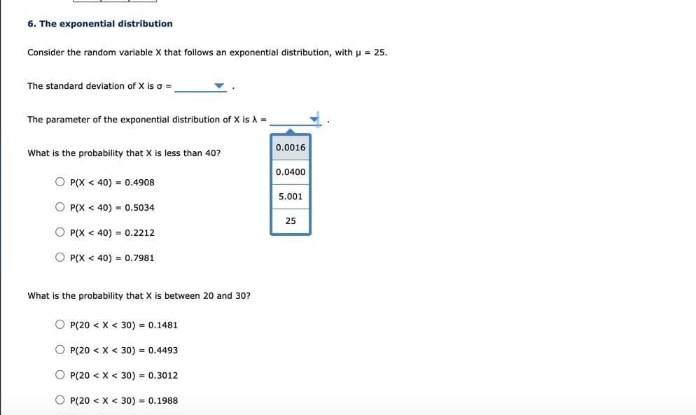 6. The exponential distribution
Consider the random variable X that follows an exponential distribution, with p = 25.
The standard deviation of X is o =
The parameter of the exponential distribution of X is A =
0.0016
What is the probability that X is less than 40?
0.0400
O P(X < 40) = 0.4908
5.001
O P(X < 40) = 0.5034
25
O P(X < 40) = 0.2212
O P(X < 40) = 0.7981
What is the probability that X is between 20 and 30?
O P(20 < X < 30) = 0.1481
O P(20 < X < 30) = 0.4493
O P(20 < X < 30) = 0.3012
O P(20 < X < 30) = 0.1988
