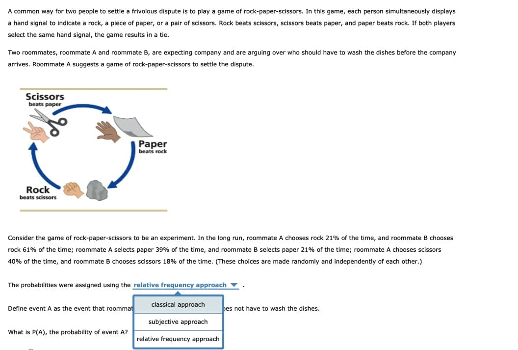 A common way for two people to settle a frivolous dispute is to play a game of rock-paper-scissors. In this game, each person simultaneously displays
a hand signal to indicate a rock, a piece of paper, or a pair of scissors. Rock beats scissors, scissors beats paper, and paper beats rock. If both players
select the same hand signal, the game results in a tie.
Two roommates, roommate A and roommate B, are expecting company and are arguing over who should have to wash the dishes before the company
arrives. Roommate A suggests a game of rock-paper-scissors to settle the dispute.
Scissors
beats paper
Paper
beats rock
Rock
beats scissors
Consider the game of rock-paper-scissors to be an experiment. In the long run, roommate A chooses rock 21% of the time, and roommate B chooses
rock 61% of the time; roommate A selects paper 39% of the time, and roommate B selects paper 21% of the time; roommate A chooses scissors
40% of the time, and roommate B chooses scissors 18% of the time. (These choices are made randomly and independently of each other.)
The probabilities were assigned using the relative frequency approach
classical approach
Define event A as the event that roommat
bes not have to wash the dishes.
subjective approach
What is P(A), the probability of event A?
relative frequency approach

