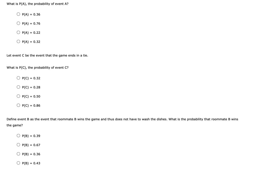 What is P(A), the probability of event A?
O P(A) = 0.36
O P(A) = 0.76
O P(A) = 0.22
O P(A) = 0.32
Let event C be the event that the game ends in a tie.
What is P(C), the probability of event C?
O P(C) = 0.32
O P(C) = 0.28
O P(C) = 0.50
O P(C) = 0.86
Define event B as the event that roommate B wins the game and thus does not have to wash the dishes. What is the probability that roommate B wins
the game?
O P(B) = 0.39
O P(B) = 0.67
O P(B) = 0.36
O P(B) = 0.43
