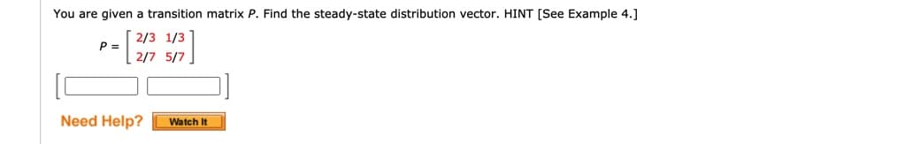 You are given a transition matrix P. Find the steady-state distribution vector. HINT [See Example 4.]
2/3 1/3
P =
2/7 5/7
Need Help?
Watch It
