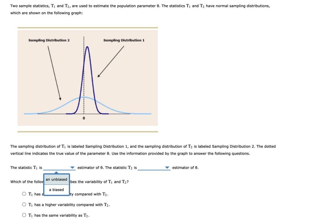 Which of the follov an unbiased bes the variability of T, and T2?
Two sample statistics, TĮ and T2, are used to estimate the population parameter 0. The statistics T1 and T2 have normal sampling distributions,
which are shown on the following graph:
Sampling Distribution 2
Sampling Distribution 1
The sampling distribution of T¡ is labeled Sampling Distribution 1, and the sampling distribution of T2 is labeled Sampling Distribution 2. The dotted
vertical line indicates the true value of the parameter e. Use the information provided by the graph to answer the following questions.
The statistic Tj is
estimator of e. The statistic T, is
v estimator of 0.
a biased
O T has
ty compared with T2.
O Tị has a higher variability compared with T2.
O Tị has the same variability as T2.
