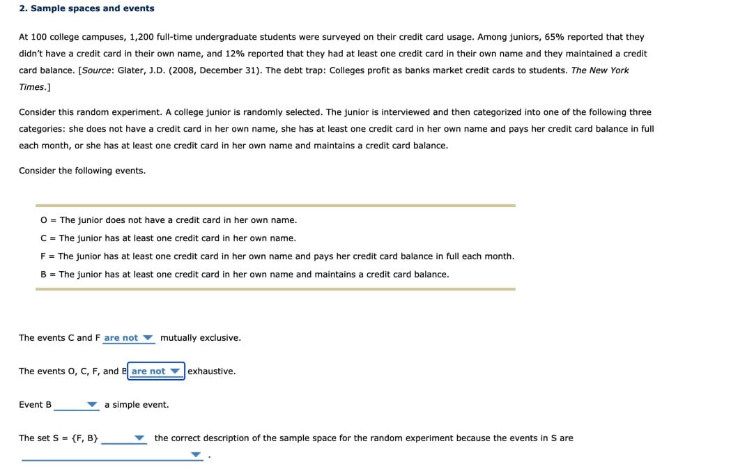 2. Sample spaces and events
At 100 college campuses, 1,200 full-time undergraduate students were surveyed on their credit card usage. Among juniors, 65% reported that they
didn't have a credit card in their own name, and 12% reported that they had at least one credit card in their own name and they maintained a credit
card balance. [Source: Glater, J.D. (2008, December 31). The debt trap: Colleges profit as banks market credit cards to students. The New York
Times.]
Consider this random experiment. A college junior is randomly selected. The junior is interviewed and then categorized into one of the following three
categories: she does not have a credit card in her own name, she has at least one credit card in her own name and pays her credit card balance in full
each month, or she has at least one credit card in her own name and maintains
credit card balance.
Consider the following events.
O = The junior does not have a credit card in her own name.
C = The junior has at least one credit card in her own name.
F = The junior has at least one credit card in her own name and pays her credit card balance in full each month.
B = The junior has at least one credit card in her own name and maintains a credit card balance.
The events C and F are not v mutually exclusive.
The events 0, C, F, and e are not v exhaustive.
Event B
v a simple event.
The set S = {F, B}
the correct description of the sample space for the random experiment because the events in S are
