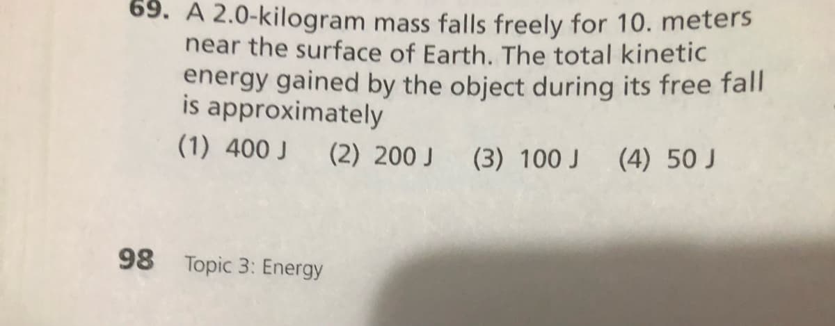 69. A 2.0-kilogram mass falls freely for 10. meters
near the surface of Earth. The total kinetic
energy gained by the object during its free fall
is approximately
(1) 400 J
(2) 200 J (3) 100 J (4) 50 J
98 Topic 3: Energy
