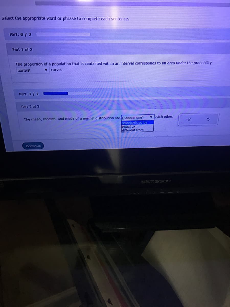 Select the appropriate word or phrase to complete each sentence.
Part: 0/2
Part 1 of 2
The proportion of a population that is contained within an interval corresponds to an area under the probability
normal
curve.
Part: 1/2
Part 2 of 2
v each other.
a normal distribution are (Choose one)
standardized by
equal to
different from
The mean, median, and mode
Continue
OEmerson

