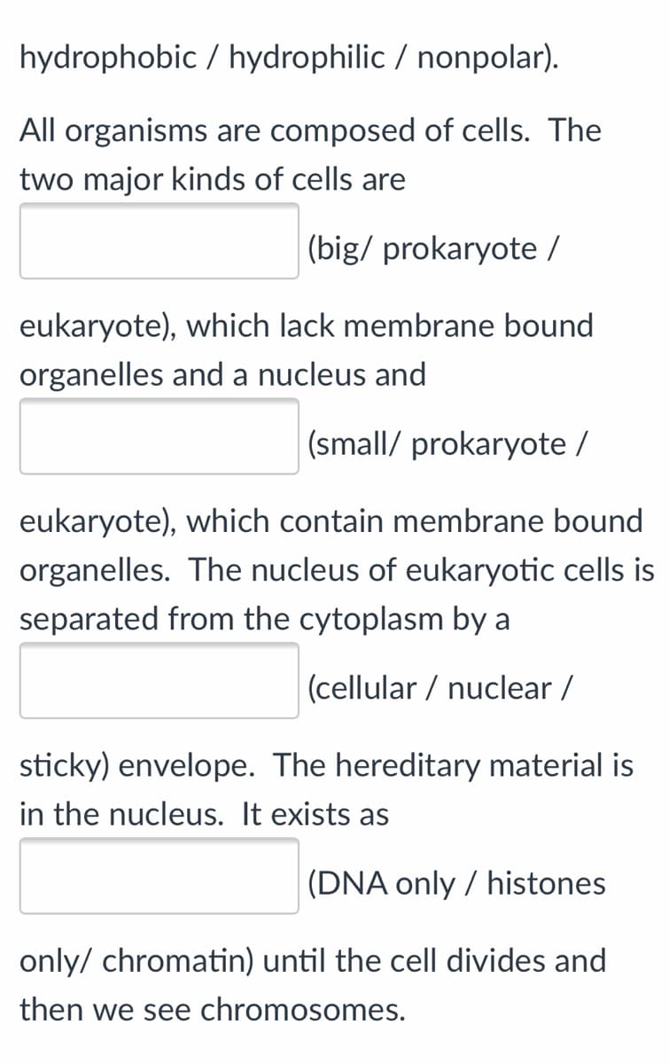 |(big/ prokaryote /
eukaryote), which lack membrane bound
prganelles and a nucleus and
(small/ prokaryote /
eukaryote), which contain membrane bound
organelles. The nucleus of eukaryotic cells
separated from the cytoplasm by a
(cellular / nuclear /
sticky) envelope. The hereditary material is
in the nucleus. It exists as
(DNA only / histones
only/ chromatin) until the cell divides and
then we see chromosomes.
