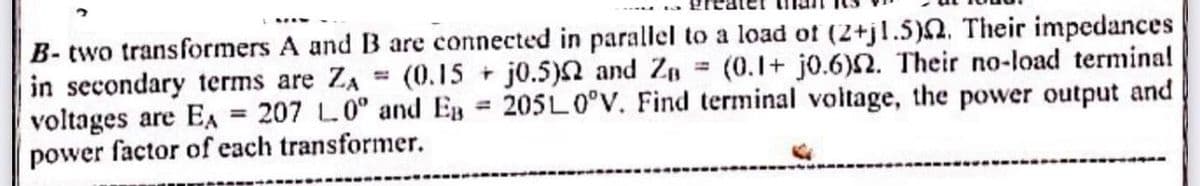 B- two transformers A and B are connected in parallel to a load of (2+j1.5). Their impedances
in secondary terms are ZA (0.15 + j0.5) and Z₁ = (0.1+ j0.6)2. Their no-load terminal
voltages are EA = 207 L.0° and EB= 205L0°V. Find terminal voltage, the power output and
power factor of each transformer.