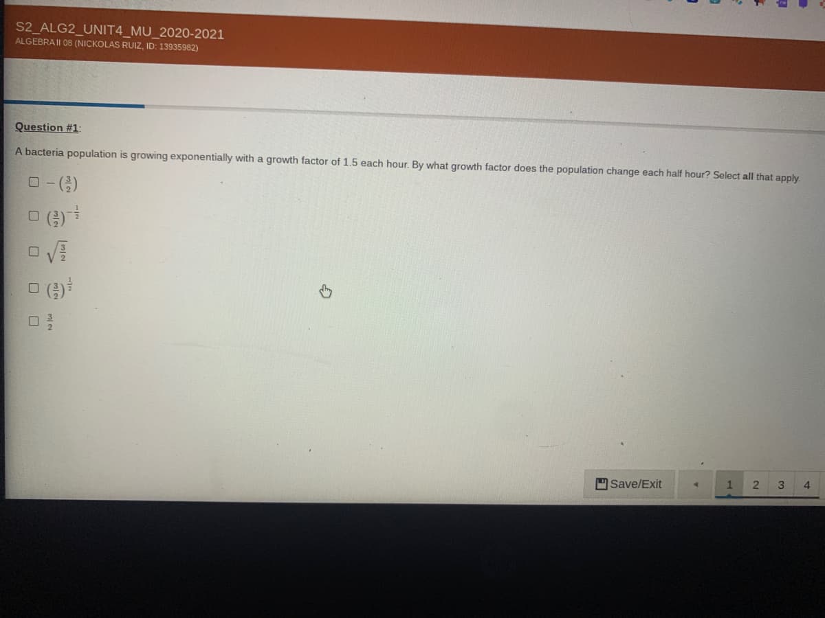 S2 ALG2_UNIT4_MU_2020-2021
ALGEBRAII 08 (NICKOLAS RUIZ, ID: 13935982)
Question #1:
A bacteria population is growing exponentially with a growth factor of 1.5 each hour. By what growth factor does the population change each half hour? Select all that apply.
Save/Exit
2
4.
