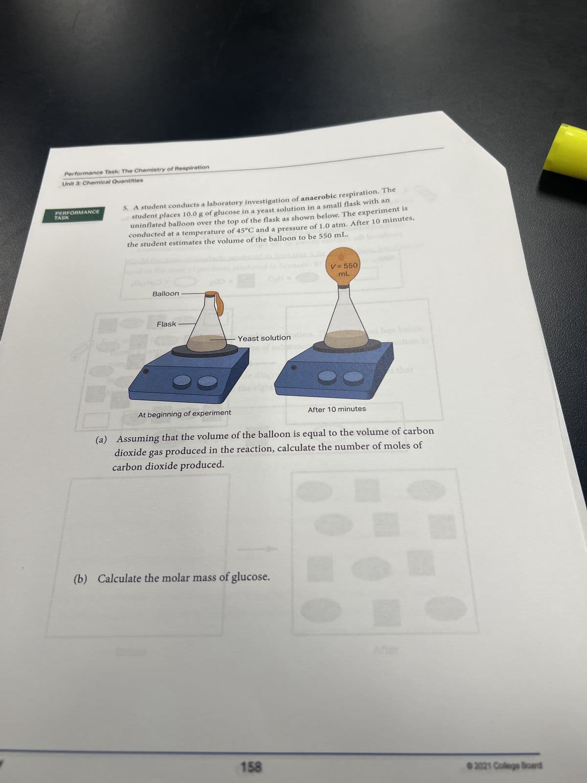 Performance Task: The Chemistry of Respiration
Unit 3: Chemical Quantities
PERFORMANCE
TASK
5. A student conducts a laboratory investigation of anaerobic respiration. The
student places 10.0 g of glucose in a yeast solution in a small flask with an
uninflated balloon over the top of the flask as shown below. The experiment is
conducted at a temperature of 45°C and a pressure of 1.0 atm. After 10 minutes,
the student estimates the volume of the balloon to be 550 mL.
Jap
TONDA
Balloon
Flask
200 =
At beginning of experiment
Yeast solution
Ale
OH =
(b) Calculate the molar mass of glucose.
158
V = 550
mL
After 10 minutes
nd box bele
(a) Assuming that the volume of the balloon is equal to the volume of carbon
dioxide gas produced in the reaction, calculate the number of moles of
carbon dioxide produced.
s that
©2021 College Board