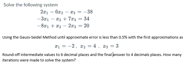 Solve the following system
2x1 – 6a2 – x3 = -38
— Зат — 2, + 73 — 34
-8x1 + x2 – 2x3
20
Using the Gauss-Seidel Method until approximate error is less than 0.5% with the first approximations as
a1 = -2, a2 = 4, x3 = 3
Round-off intermediate values to 6 decimal places and the final answer to 4 decimals places. How many
iterations were made to solve the system?
