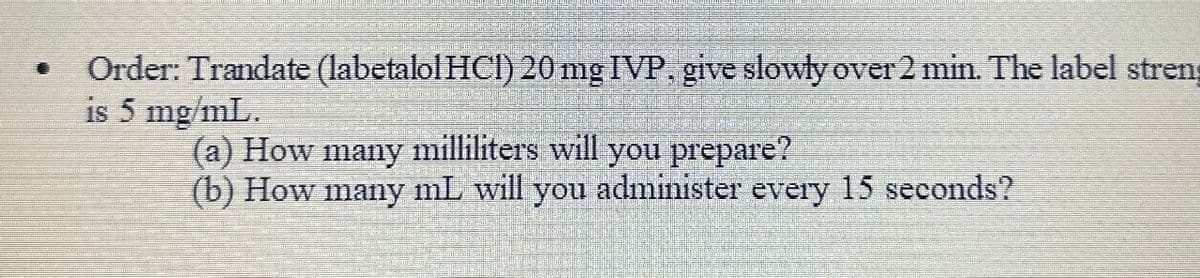 Order: Trandate (labetalol HCI) 20 mg IVP. give slowly over 2 min. The label stren
is 5 mg/mL.
(a) How many milliliters will you prepare?
(b) How many mL will you administer every 15 seconds?