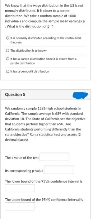 We know that the wage distribution in the US is not
normally distributed. It is closer to a pareto
distribution. We take a random sample of 1000
individuals and compute the sample mean earnings
.What is the distribution of ?
It is normally distributed according to the central limit
theorem
The distribution is unknown
O It has a pareto distribution since it is drawn from a
pareto distribution
O t has a bernouilli dstribution
Question 5
We randomly sample 1286 high school students in
California. The sample average is 659 with standard
deviation 18. The State of California set the objective
that students perform higher than 650. Are
California students performing differently than the
state objective? Run a statistical test and assess (2
decimal places)
The t-value of the test
Its corresponding p-value
The lower bound of the 95\% confidence interval is
The upper bound of the 95\% confidence interval is
