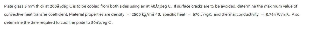 Plate glass 5 mm thick at 200Â\deg C is to be cooled from both sides using air at 40Â\deg C. If surface cracks are to be avoided, determine the maximum value of
convective heat transfer coefficient. Material properties are density = 2500 kg/mÂ ^3, specific heat = 670 J/kgK, and thermal conductivity = 0.744 W/mK. Also,
determine the time required to cool the plate to 80Â\deg C.