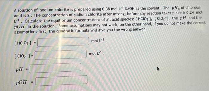 A solution of sodium chlorite is prepared using 0.38 mol L1 NaOH as the solvent. The pK, of chlorous
acid is 2. The concentration of sodium chlorite after mixing, before any reaction takes place is 0.24 mol
L1. Calculate the equilibrium concentrations of all acid species: [ HCIO2 ), [ CIO2 1, the pH and the
pOH in the solution. Some assumptions may not work, on the other hand, if you do not make the correct
assumptions first, the quadratic formula will give you the wrong answer.
[ HCIO2 ] -
mol L1,
[ CIO2 ] =
mol L-1,
pH =
pOH
