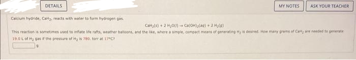 DETAILS
MY NOTES
ASK YOUR TEACHER
Calcium hydride, CaH2, reacts with water to form hydrogen gas.
Cay(s) + 2 H,00 - Ca(OH),(a0) +2 Hjke)
This reaction is sometimes used to infate life rafts, weather balloons, and the like, where a simple, compact means of generating Hy is desired How many grams of Cat are needed to generate
19.0 L of H gas if the pressure of H, is 780, torr at 17 C
