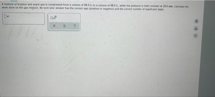 A mixture of krypton and argon gas is compressed from a volume of 88.0 L to a volume of 68.0 L, while the pressure is held constant at 28.0 atm. Calculate the
work done on the gas mixture. Be sure your answer has the correct sign (positive or negative) and the correct number of significant digits
