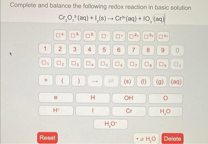 Complete and balance the following redox reaction in basic solution
Cr.0, (aq) + 1,(s) Cr (aq) + 10, (aq)
口4|□
O2.
O+02+ O 3+ 04+
3
4
7
8
O2 03
04 Os 06 0708O9 0.
(s)
(1)
(g) (aq)
->
e
OH
Cr
H,O
H,O*
Reset
æ H,O
Delete
LO
2.
