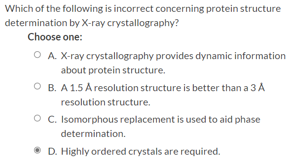 Which of the following is incorrect concerning protein structure
determination by X-ray crystallography?
Choose one:
O A. X-ray crystallography provides dynamic information
about protein structure.
O B. A 1.5 Å resolution structure is better than a 3 Å
resolution structure.
O C. Isomorphous replacement is used to aid phase
determination.
O D. Highly ordered crystals are required.
