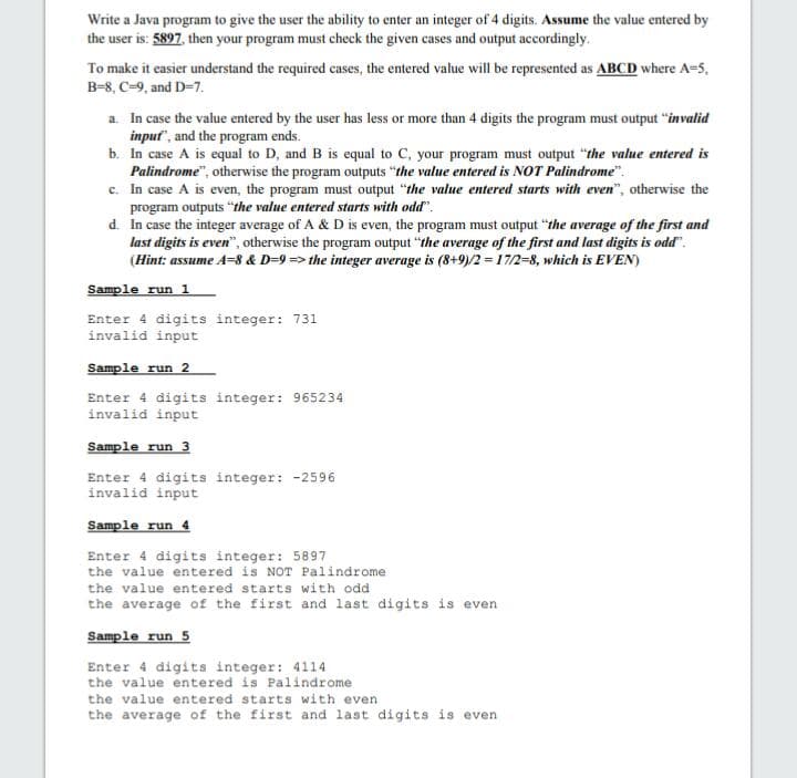 Write a Java program to give the user the ability to enter an integer of 4 digits. Assume the value entered by
the user is: 5897, then your program must check the given cases and output accordingly.
To make it easier understand the required cases, the entered value will be represented as ABCD where A=5,
B-8, C-9, and D-7.
a. In case the value entered by the user has less or more than 4 digits the program must output "invalid
input", and the program ends.
b. In case A is equal to D, and B is equal to C, your program must output "the value entered is
Palindrome", otherwise the program outputs "the value entered is NOT Palindrome".
c. In case A is even, the program must output "the value entered starts with even", otherwise the
program outputs "the value entered starts with odd".
d. In case the integer average of A & D is even, the program must output "the average of the first and
last digits is even", otherwise the program output "the average of the first and last digits is odd".
(Hint: assume A=8 & D=9 => the integer average is (8+9)/2 = 17/2-8, which is EVEN)
Sample run 1
Enter 4 digits integer: 731
invalid input
Sample run 2
Enter 4 digits integer: 965234
invalid input
Sample run 3
Enter 4 digits integer: -2596
invalid input
Sample run 4
Enter 4 digits integer: 5897
the value entered is NOT Palindrome
the value entered starts with odd
the average of the first and last digits is even
Sample run 5
Enter 4 digits integer: 4114
the value entered is Palindrome
the value entered starts with even
the average of the first and last digits is even
